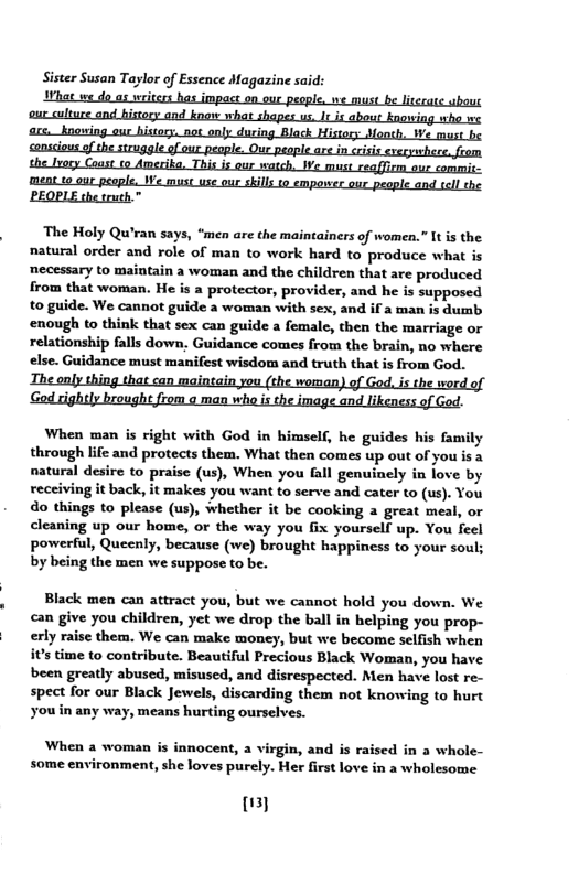 Sister Susan Taylor of Essence Magazine said:  the Lvory Coast 1o Amerika. This is our watch, We must reqffirm_our commis-  ment to our people. We must use our skils to emporer qur people and sell the. "BEOPLE the truth.™  ‘The Holy Qu’ran says, “men are the maintainers of women.” It is the natural order and role of man to work hard to produce what is mecessary to maintain a woman and the children that are produced from that woman. He is a protector, provider, and he is supposed to guide. We cannot guide a woman with sex, and if a man is dumb. enough to think that sex can guide a female, then the marriage or relationship falls down, Guidance comes from the brain, no where else. Guidance must manifest wisdom and truth that is from God.  ZIhe enly thing that can maintain you (the woman) of God, s the word of ‘God rightly brought from o man wha is the image and likeness of God.  When man is right with God in himself, he guides his family through life and protects them. What then comes up out of you is a natural desire to praise (us), When you fall genuinely in love by recciving it back, it makes you want to serve and cater to (us). You do things to please (us), whether it be cooking a great meal, or cleaning up our home, or the way you fix yourself up. You feel powerful, Quecnly, because (we) brought happiness to your soul; by being the men we suppose to be.  Black men can attract you, but we cannot hold you down. We can give you children, yet we drop the ball in helping you prop- erly raise them. We can make money, but we become seifish when it’s time to contribute. Beautiful Precious Black Woman, you have been greatly abused, misused, and disrespected. Men have lost re- spect for our Black Jewels, discarding them not knowing to hurt youin any way, means hurting ourselves.  When 2 woman is innocent, a virgin, and is raised in a whole- some environment, she loves purely. Her first love in a wholesome  my 